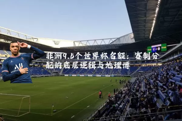 非洲9.5个世界杯名额：赛制分配的底层逻辑与地理博弈