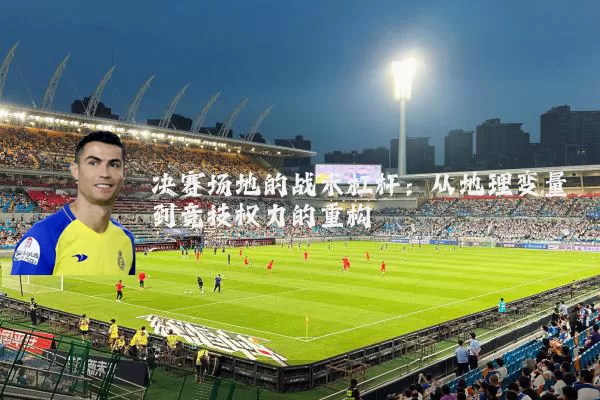 决赛场地的战术杠杆：从地理变量到竞技权力的重构