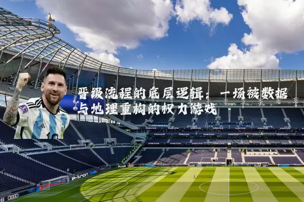 晋级流程的底层逻辑:一场被数据与地理重构的权力游戏