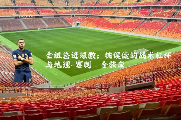 全组总进球数:被误读的战术杠杆与地理-赛制耦合效应